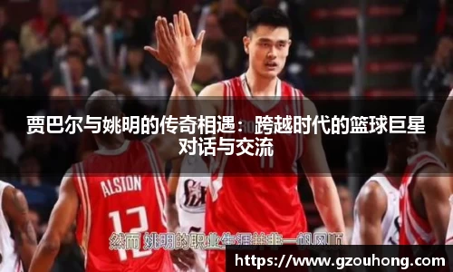 贾巴尔与姚明的传奇相遇：跨越时代的篮球巨星对话与交流